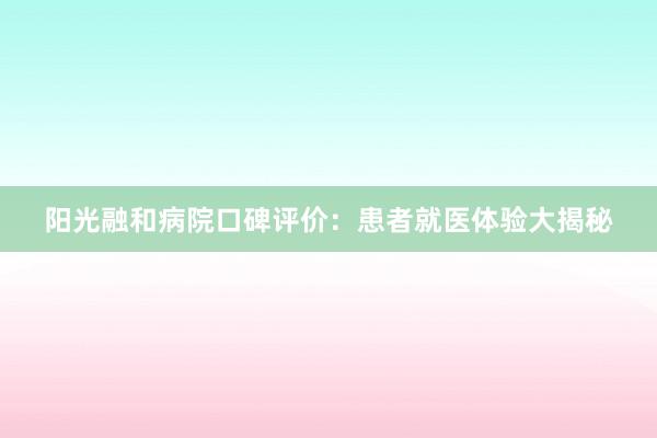 阳光融和病院口碑评价：患者就医体验大揭秘