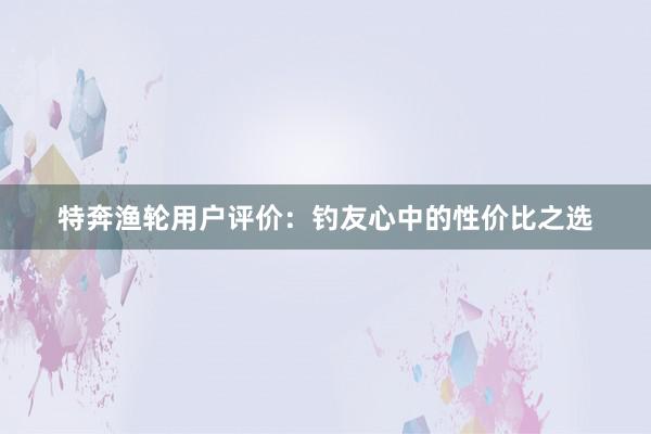 特奔渔轮用户评价：钓友心中的性价比之选