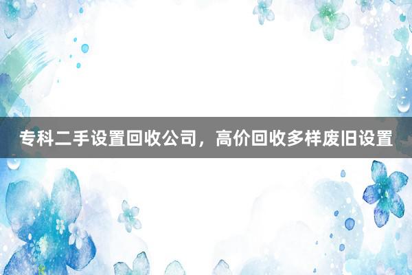 专科二手设置回收公司，高价回收多样废旧设置